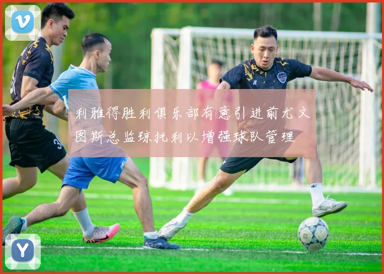 利雅得胜利俱乐部有意引进前尤文图斯总监琼托利以增强球队管理