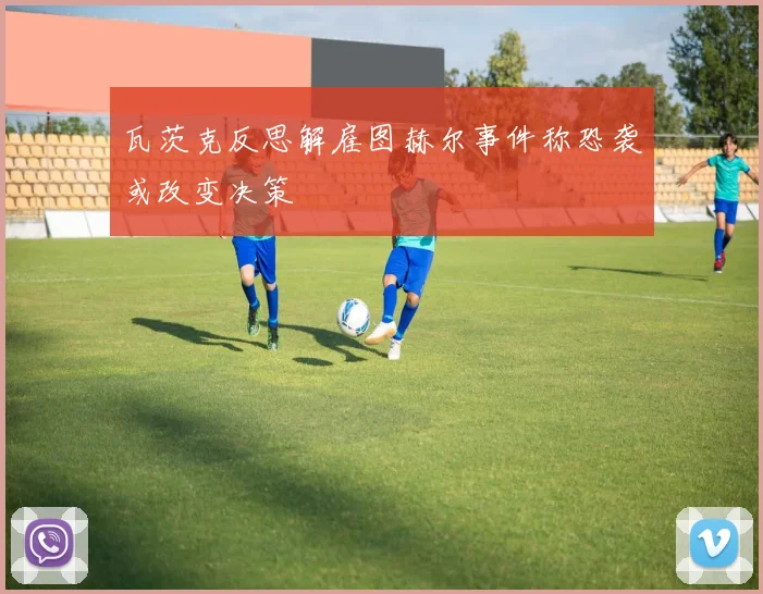 瓦茨克反思解雇图赫尔事件称恐袭或改变决策