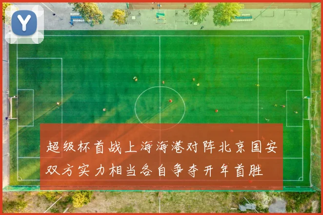 超级杯首战上海海港对阵北京国安双方实力相当各自争夺开年首胜