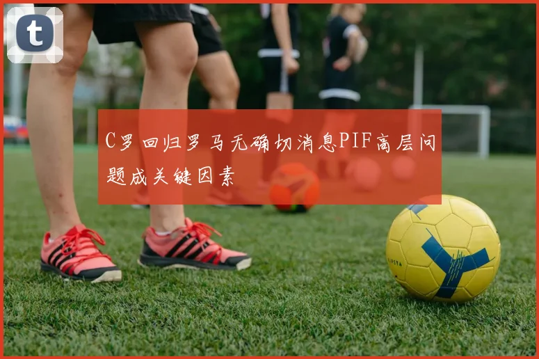 C罗回归罗马无确切消息PIF高层问题成关键因素