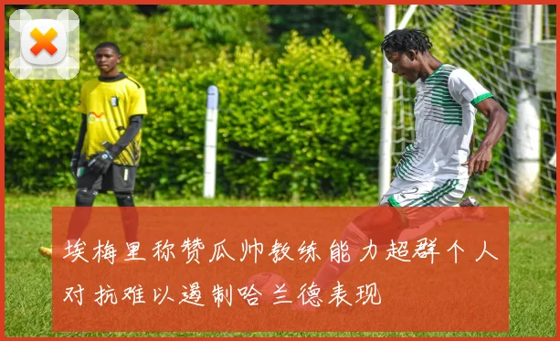 埃梅里称赞瓜帅教练能力超群个人对抗难以遏制哈兰德表现