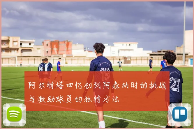 阿尔特塔回忆初到阿森纳时的挑战与激励球员的独特方法