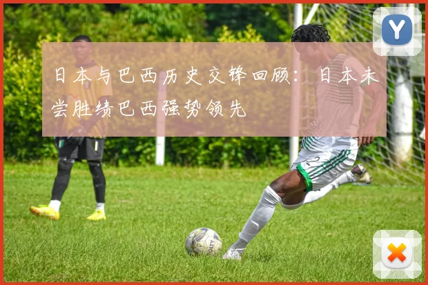 日本与巴西历史交锋回顾：日本未尝胜绩巴西强势领先