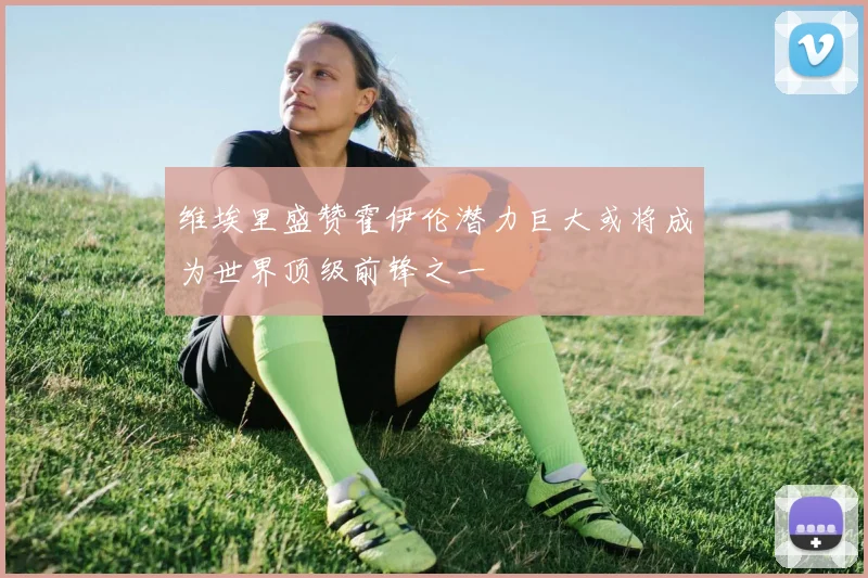 维埃里盛赞霍伊伦潜力巨大或将成为世界顶级前锋之一