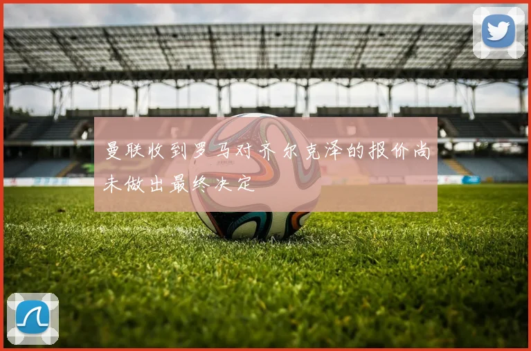 曼联收到罗马对齐尔克泽的报价尚未做出最终决定
