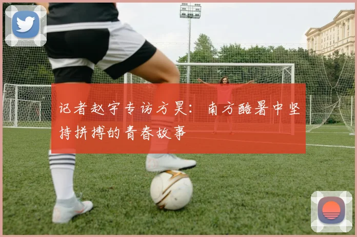 记者赵宇专访方昊：南方酷暑中坚持拼搏的青春故事