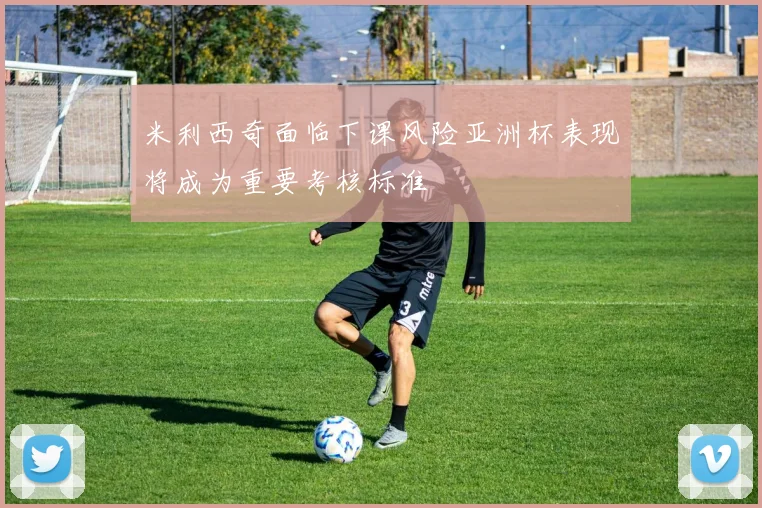 米利西奇面临下课风险亚洲杯表现将成为重要考核标准
