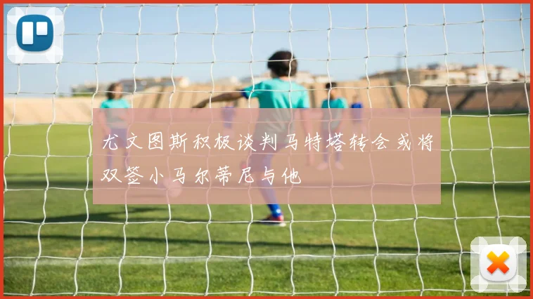尤文图斯积极谈判马特塔转会或将双签小马尔蒂尼与他