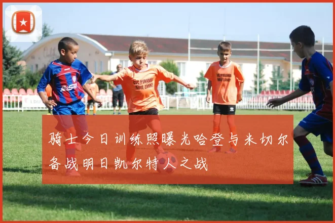 骑士今日训练照曝光哈登与米切尔备战明日凯尔特人之战