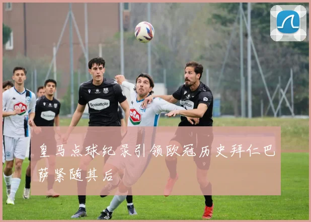 皇马点球纪录引领欧冠历史拜仁巴萨紧随其后