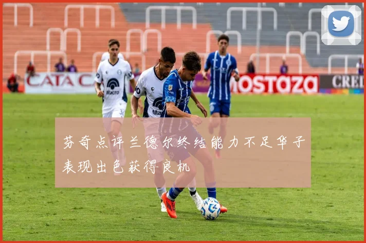 芬奇点评兰德尔终结能力不足华子表现出色获得良机
