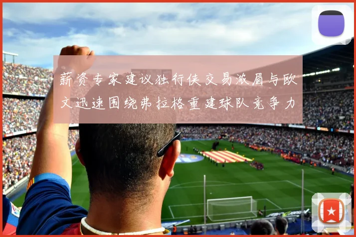 薪资专家建议独行侠交易浓眉与欧文迅速围绕弗拉格重建球队竞争力