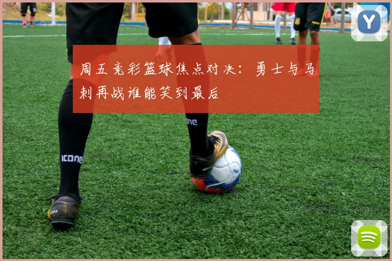 周五竞彩篮球焦点对决：勇士与马刺再战谁能笑到最后