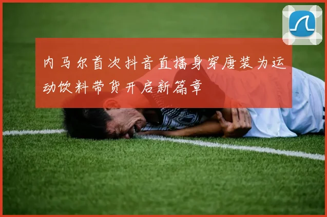 内马尔首次抖音直播身穿唐装为运动饮料带货开启新篇章