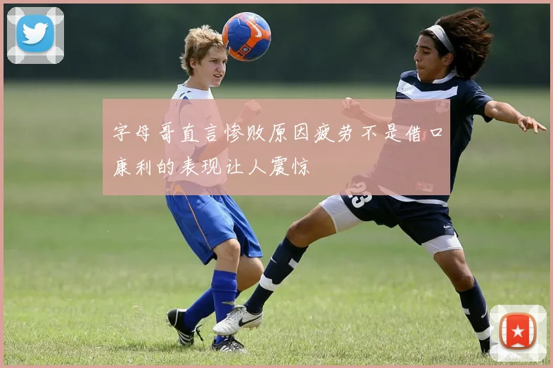 字母哥直言惨败原因疲劳不是借口康利的表现让人震惊