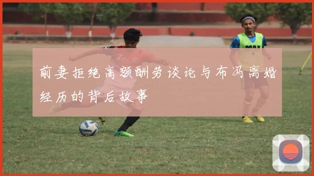 前妻拒绝高额酬劳谈论与布冯离婚经历的背后故事