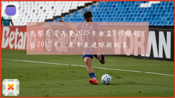 巴黎圣日耳曼2025年狂轰160球创下自2017年以来年度进球新纪录