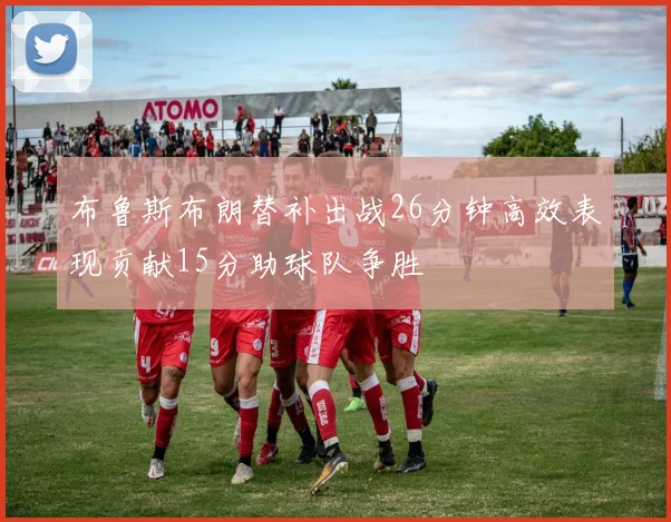 布鲁斯布朗替补出战26分钟高效表现贡献15分助球队争胜
