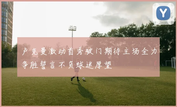 卢克曼激动首秀破门期待主场全力争胜誓言不负球迷厚望