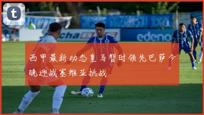 西甲最新动态皇马暂时领先巴萨今晚迎战塞维亚挑战