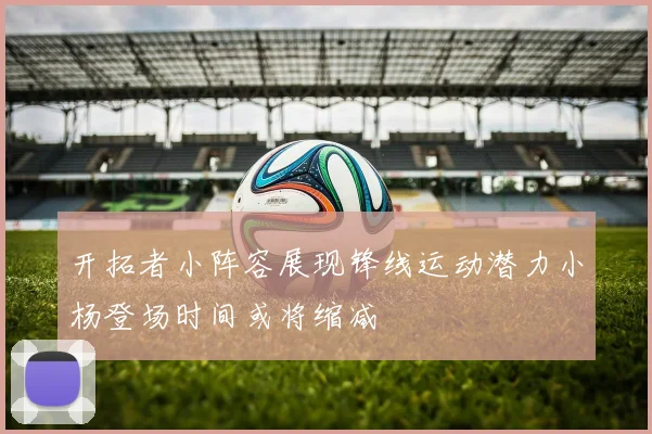 开拓者小阵容展现锋线运动潜力小杨登场时间或将缩减