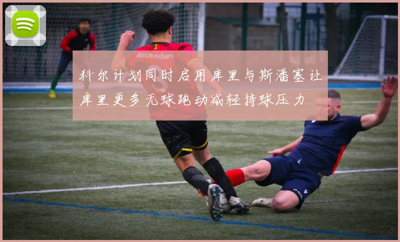 科尔计划同时启用库里与斯潘塞让库里更多无球跑动减轻持球压力