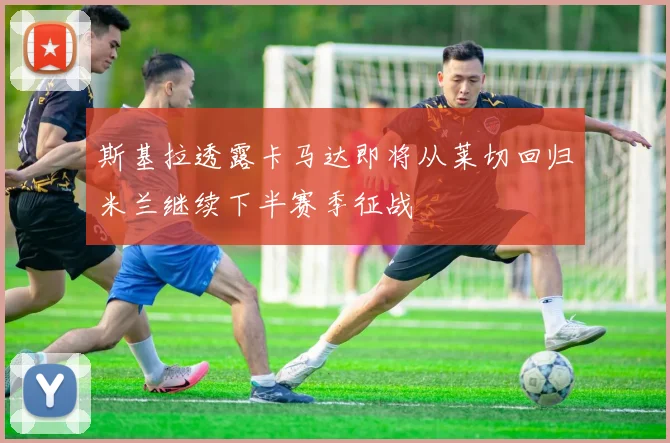 斯基拉透露卡马达即将从莱切回归米兰继续下半赛季征战