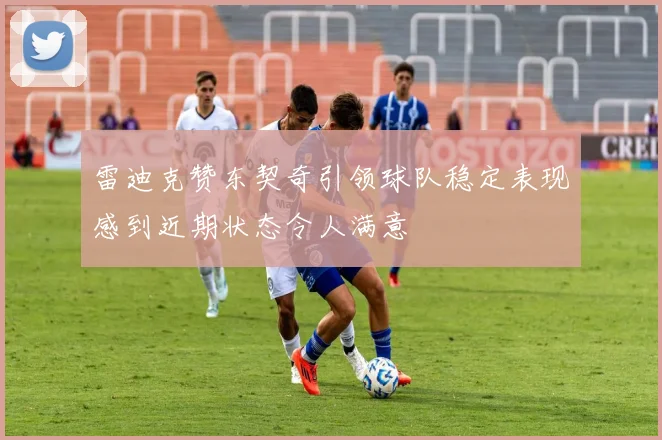 雷迪克赞东契奇引领球队稳定表现感到近期状态令人满意