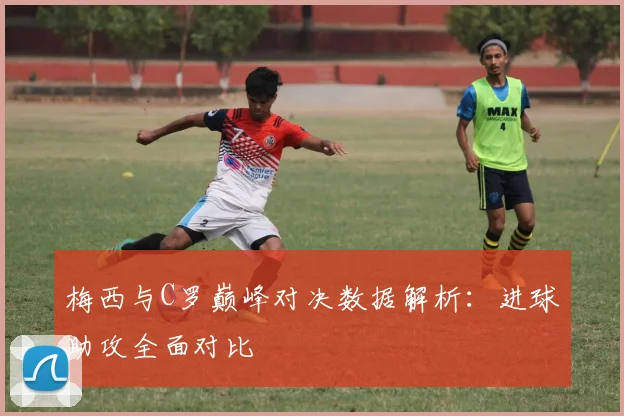 梅西与C罗巅峰对决数据解析：进球助攻全面对比