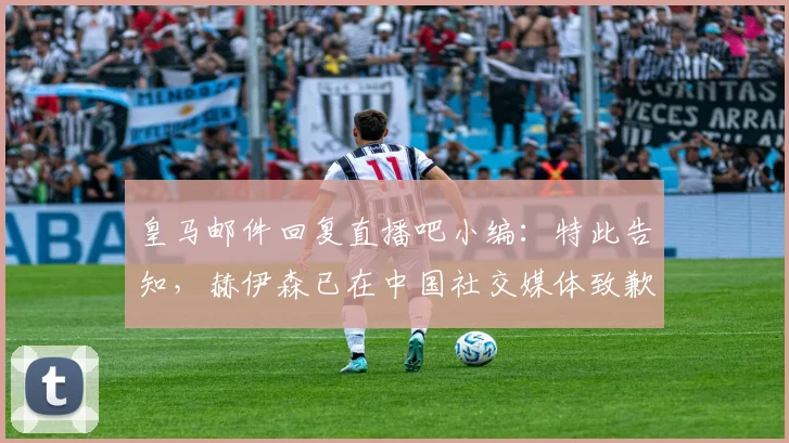 皇马邮件回复直播吧小编：特此告知，赫伊森已在中国社交媒体致歉