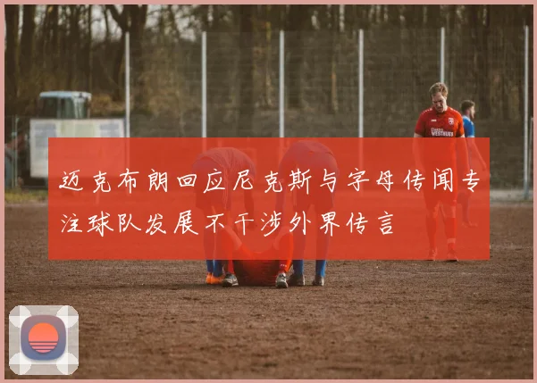 迈克布朗回应尼克斯与字母传闻专注球队发展不干涉外界传言