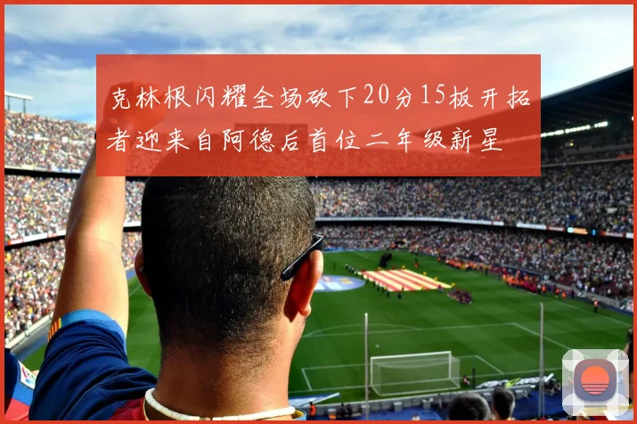 克林根闪耀全场砍下20分15板开拓者迎来自阿德后首位二年级新星