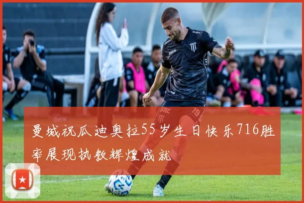 曼城祝瓜迪奥拉55岁生日快乐716胜率展现执教辉煌成就