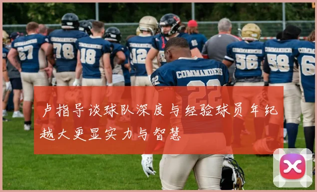 卢指导谈球队深度与经验球员年纪越大更显实力与智慧