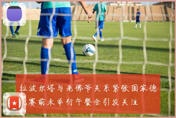拉波尔塔与老佛爷关系紧张国家德比赛前未举行午餐会引发关注