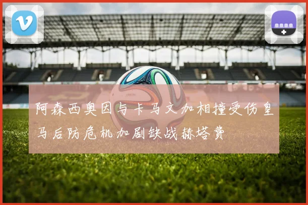 阿森西奥因与卡马文加相撞受伤皇马后防危机加剧缺战赫塔费