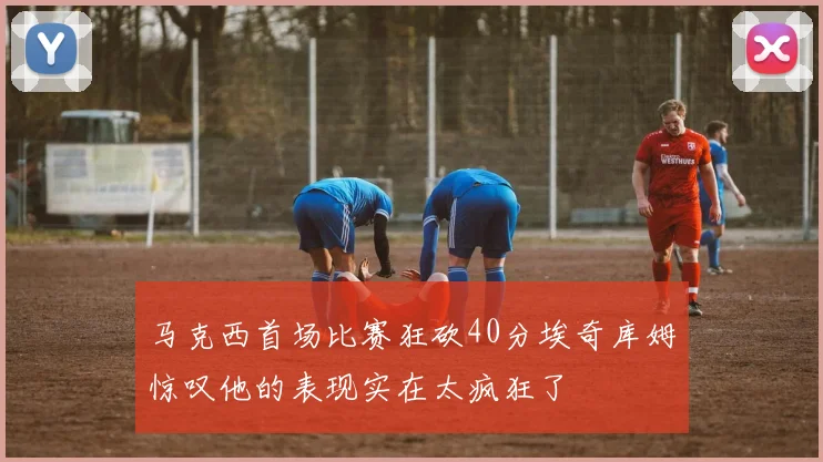 马克西首场比赛狂砍40分埃奇库姆惊叹他的表现实在太疯狂了