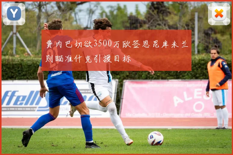 费内巴切欲3500万欧签恩昆库米兰则瞄准什克引援目标