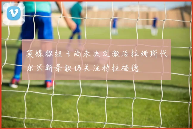 英媒称纽卡尚未决定激活拉姆斯代尔买断条款仍关注特拉福德