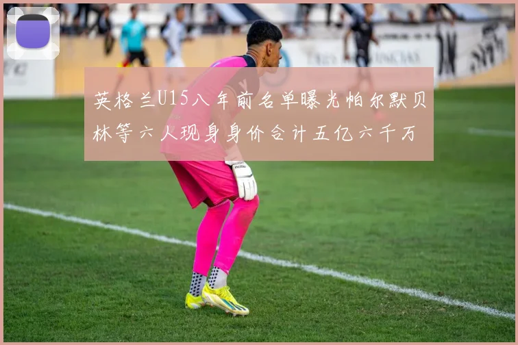 英格兰U15八年前名单曝光帕尔默贝林等六人现身身价合计五亿六千万
