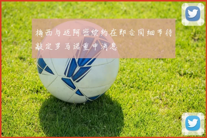 梅西与迈阿密续约在即合同细节待敲定罗马诺重申消息