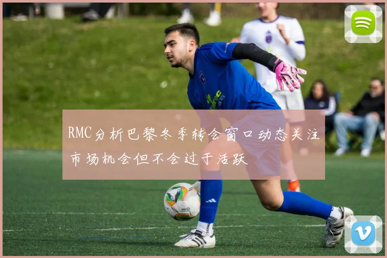 RMC分析巴黎冬季转会窗口动态关注市场机会但不会过于活跃