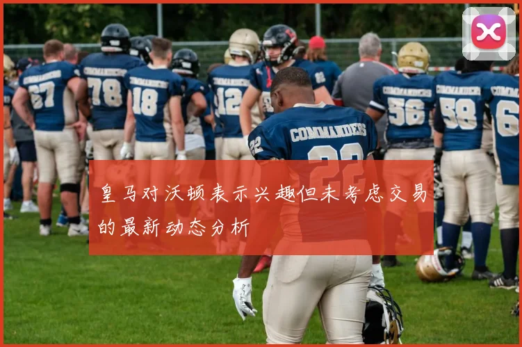 皇马对沃顿表示兴趣但未考虑交易的最新动态分析