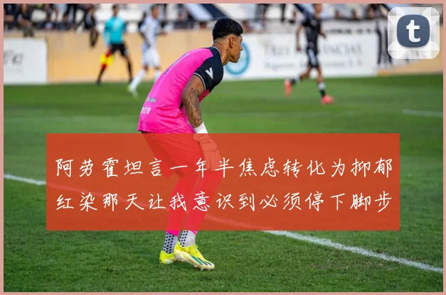 阿劳霍坦言一年半焦虑转化为抑郁红染那天让我意识到必须停下脚步