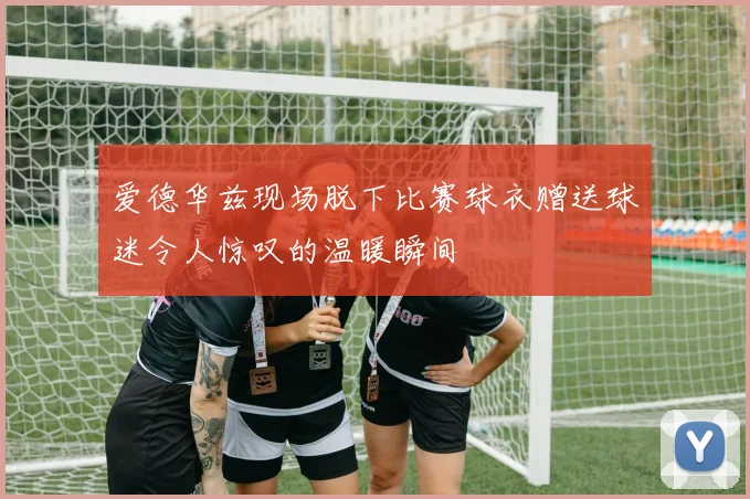 爱德华兹现场脱下比赛球衣赠送球迷令人惊叹的温暖瞬间