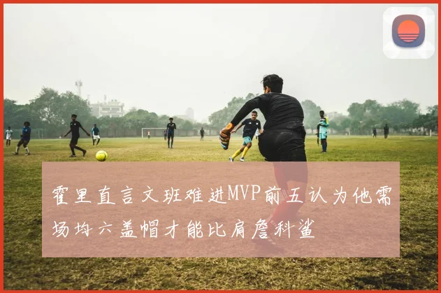 霍里直言文班难进MVP前五认为他需场均六盖帽才能比肩詹科鲨
