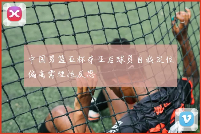 中国男篮亚杯夺亚后球员自我定位偏高需理性反思